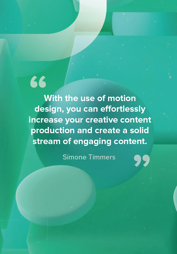 With the use of motion design, you can e ortlessly increase your creative content production and create a solid stream of engaging content. - Simone Timmers